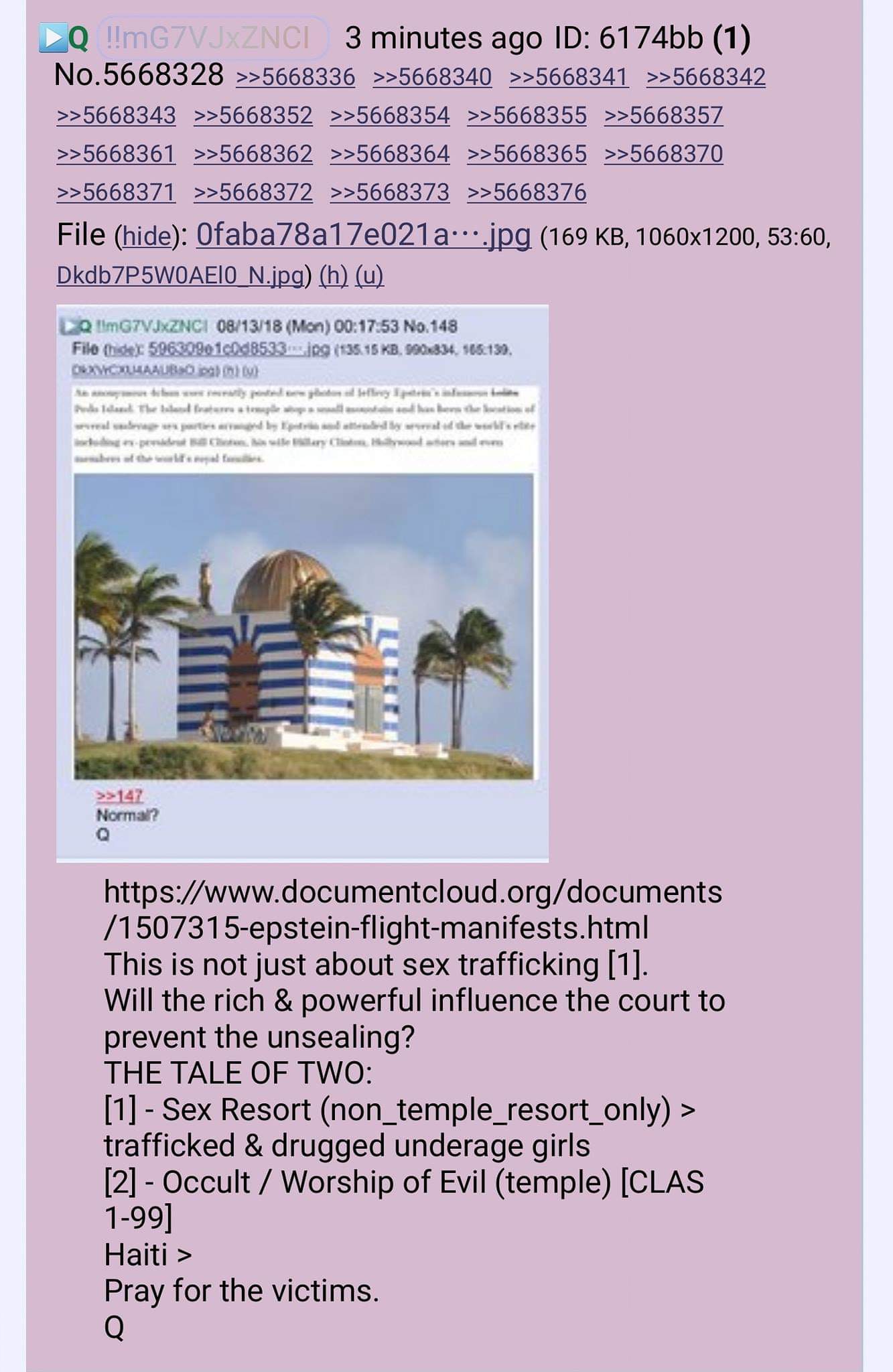 QPost - #3050 https://www.documentcloud.org/documents/1507315-epstein-flight-manifests.html  This is not just about sex trafficking [1].  Will the rich & powerful influence the court to prevent the unsealing?  THE TALE OF TWO:  [1] - Sex Resort (non_temple_resort_only) > trafficked & drugged underage girls  [2] - Occult / Worship of Evil (temple) [CLAS 1-99]  Haiti >   Pray for the victims.   Q https://8ch.net/qresearch/res/5663975.html#5664805