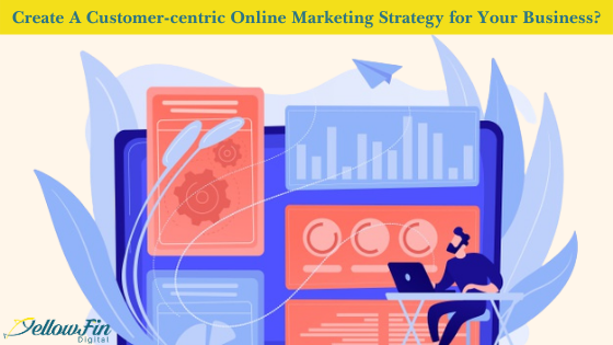 How to Create A Customer-centric Online Marketing Strategy for Your Business? | YellowFin Digital